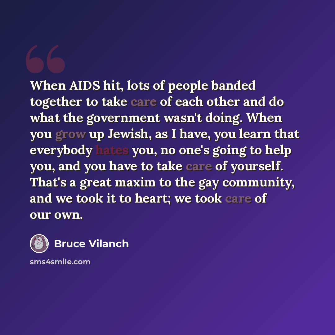 “When AIDS hit, lots of people banded together to take care of each other and do what the government wasn't doing. When you grow up Jewish, as I have, you learn that everybody hates you, no one's going to help you, and you have to take care of yourself. That's a great maxim to the gay community…” quote by Bruce Vilanch