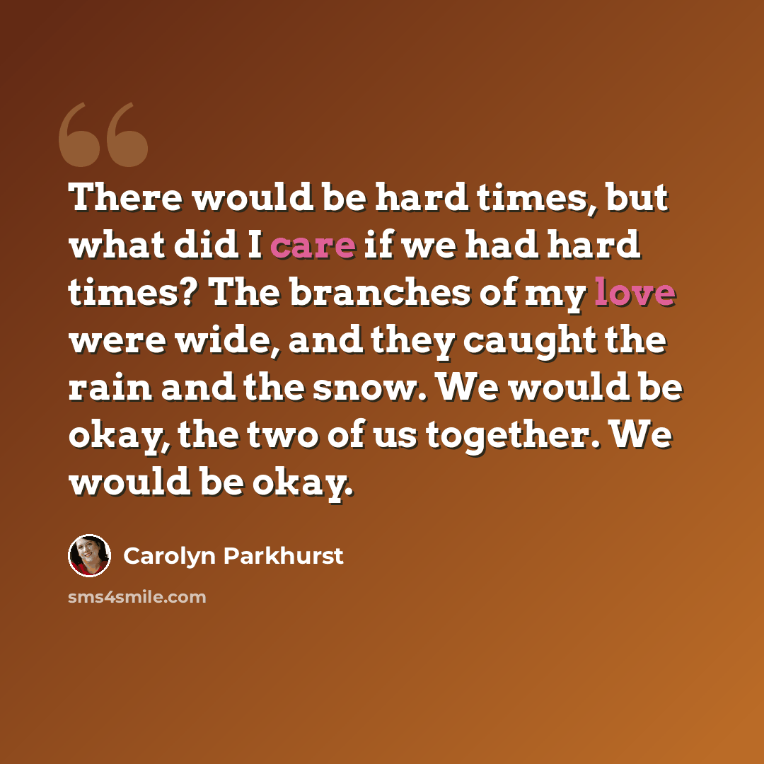 “There would be hard times, but what did I care if we had hard times? The branches of my love were wide, and they caught the rain and the snow. We would be okay, the two of us together. We would be okay.” quote by Carolyn Parkhurst