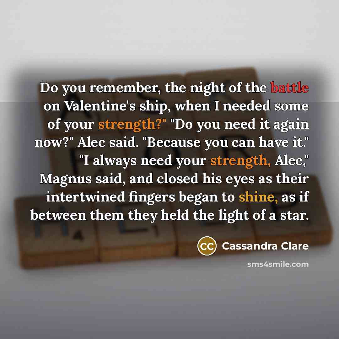 “Do you remember, the night of the battle on Valentine's ship, when I needed some of your strength?" "Do you need it again now?" Alec said. "Because you can have it." "I always need your strength, Alec," Magnus said, and closed his eyes as their intertwined fingers began to shine, as if between…” quote by Cassandra Clare