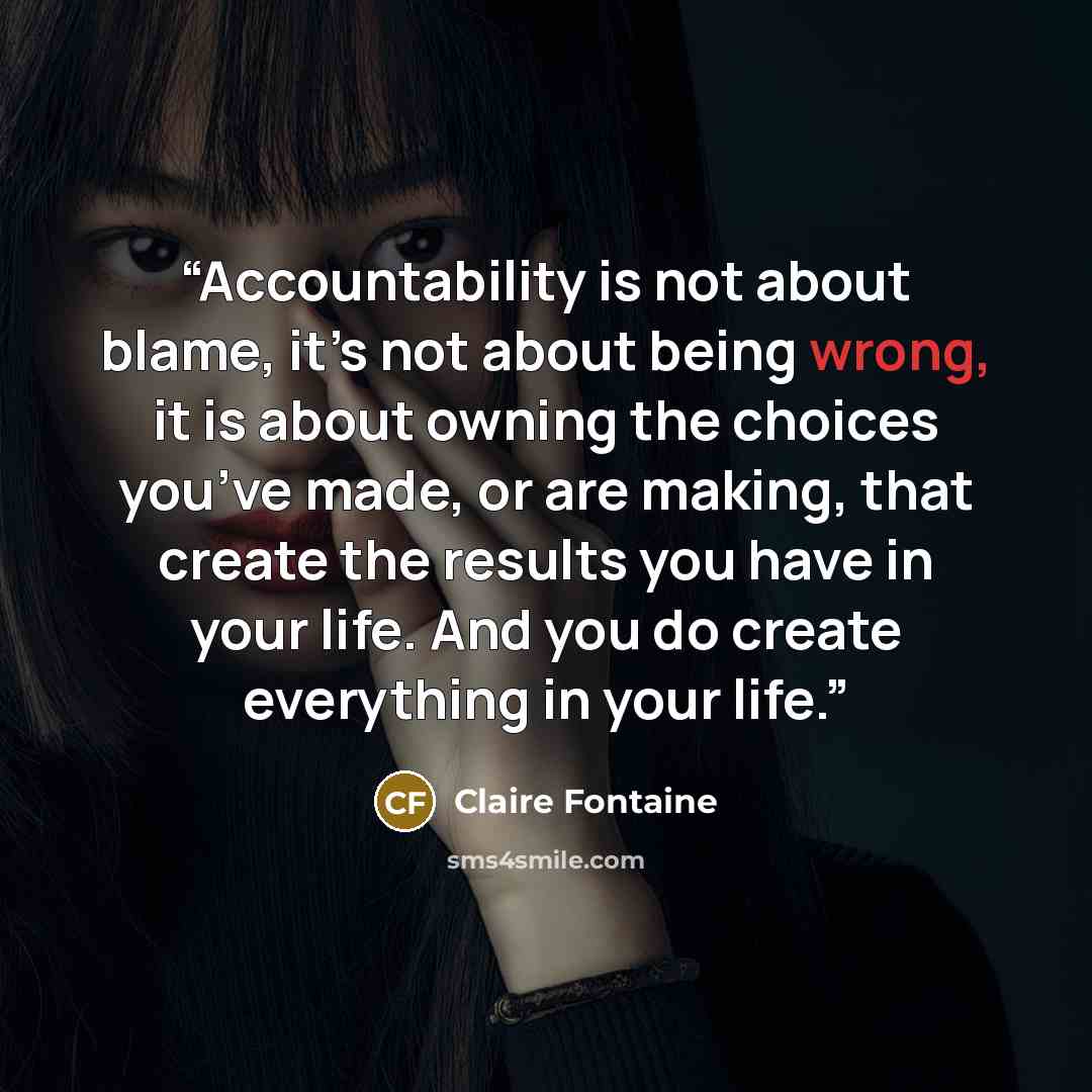 “Accountability is not about blame, it’s not about being wrong, it is about owning the choices you’ve made, or are making, that create the results you have in your life. And you do create everything in your life.” quote by Claire Fontaine