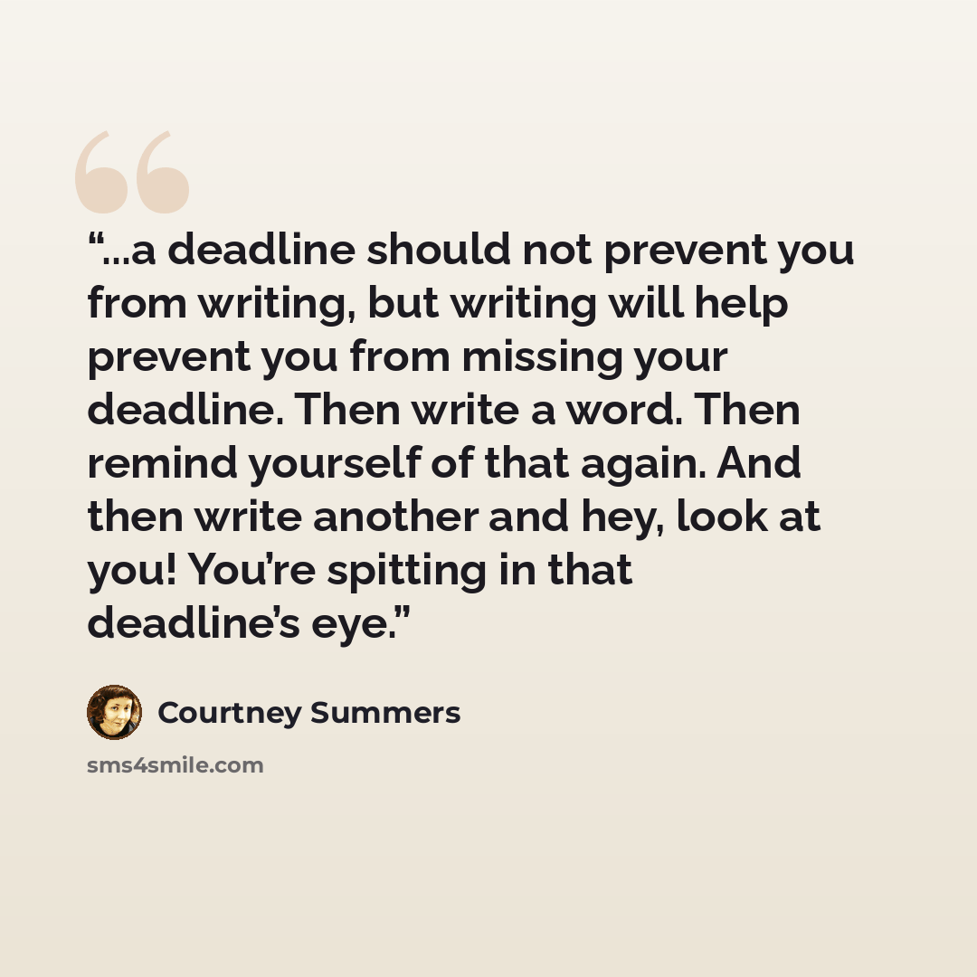 “...a deadline should not prevent you from writing, but writing will help prevent you from missing your deadline. Then write a word. Then remind yourself of that again. And then write another and hey, look at you! You’re spitting in that deadline’s eye.” quote by Courtney Summers