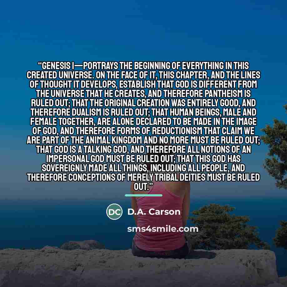 “Genesis 1—portrays the beginning of everything in this created universe. On the face of it, this chapter, and the lines of thought it develops, establish that God is different from the universe that he creates, and therefore pantheism is ruled out; that the original creation was entirely good, and…” quote by D.A. Carson