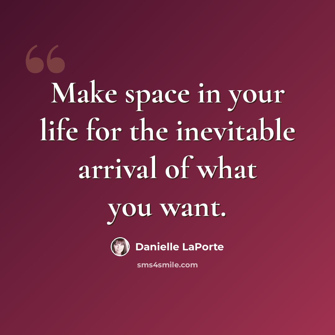 “Make space in your life for the inevitable arrival of what you want.” quote by Danielle LaPorte