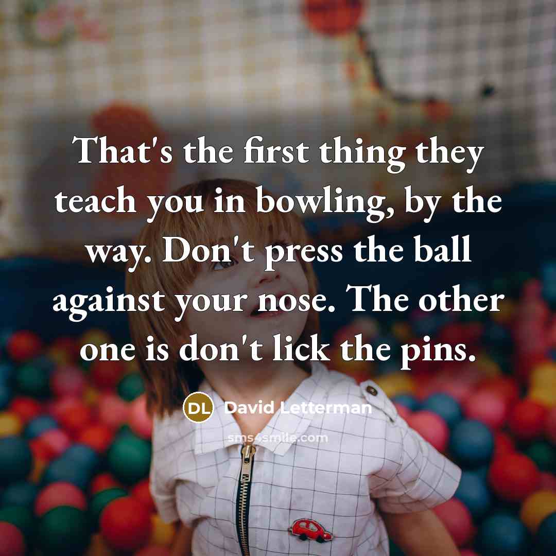 “That's the first thing they teach you in bowling, by the way. Don't press the ball against your nose. The other one is don't lick the pins.” quote by David Letterman
