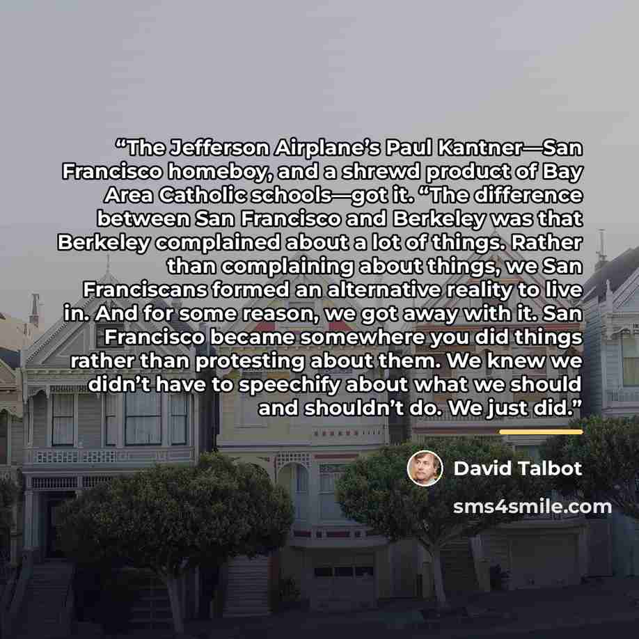 “The Jefferson Airplane’s Paul Kantner—San Francisco homeboy, and a shrewd product of Bay Area Catholic schools—got it. “The difference between San Francisco and Berkeley was that Berkeley complained about a lot of things. Rather than complaining about things, we San Franciscans formed an…” quote by David Talbot