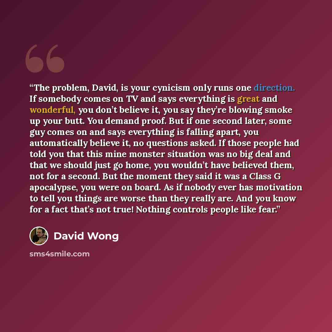 “The problem, David, is your cynicism only runs one direction. If somebody comes on TV and says everything is great and wonderful, you don’t believe it, you say they’re blowing smoke up your butt. You demand proof. But if one second later, some guy comes on and says everything is falling apart, you…” quote by David Wong
