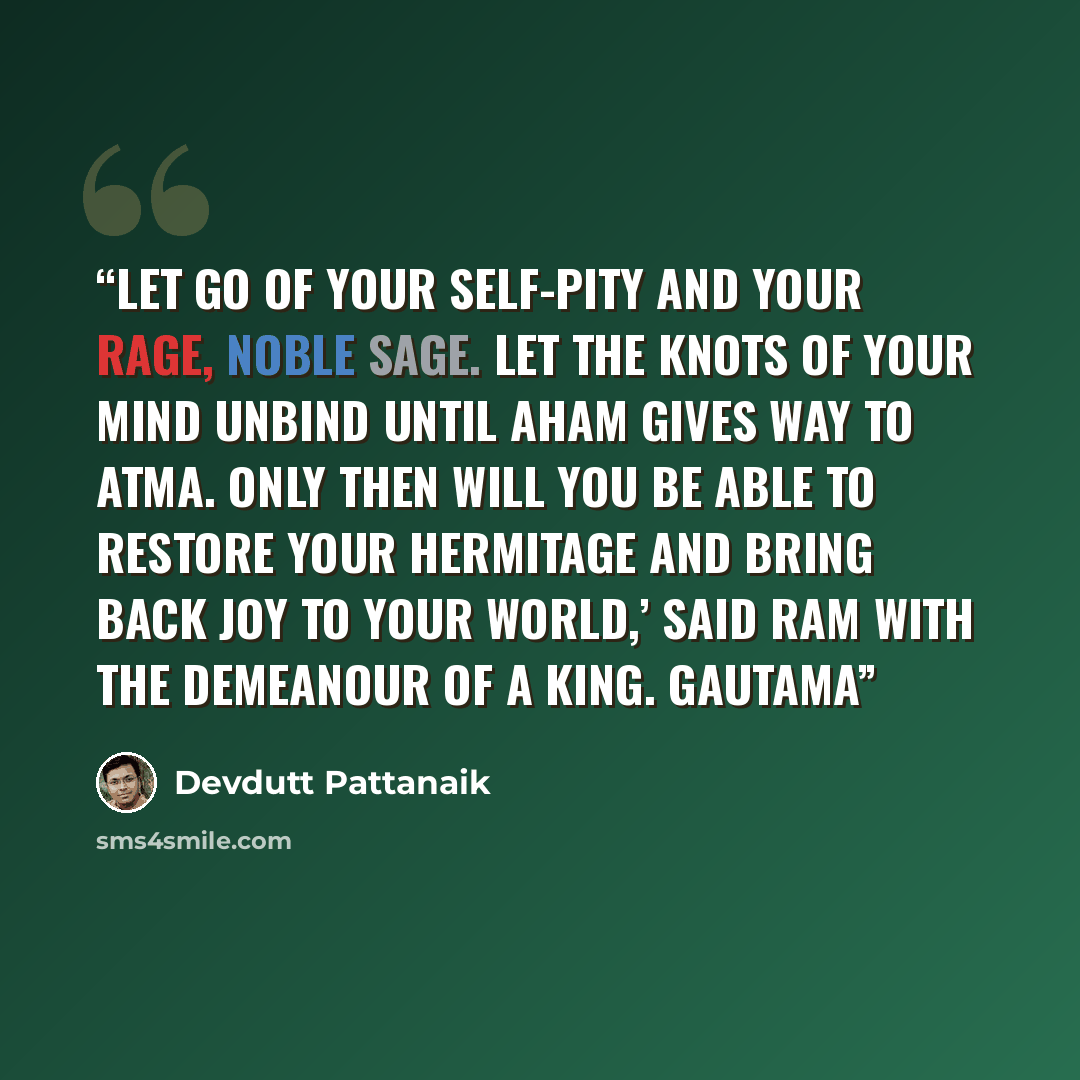 “Let go of your self-pity and your rage, noble sage. Let the knots of your mind unbind until aham gives way to atma. Only then will you be able to restore your hermitage and bring back joy to your world,’ said Ram with the demeanour of a king. Gautama” quote by Devdutt Pattanaik