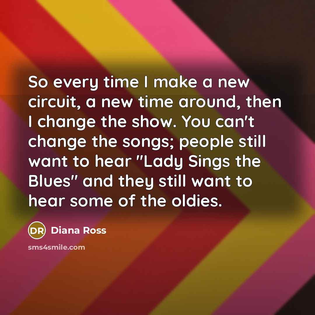 “So every time I make a new circuit, a new time around, then I change the show. You can't change the songs; people still want to hear "Lady Sings the Blues" and they still want to hear some of the oldies.” quote by Diana Ross
