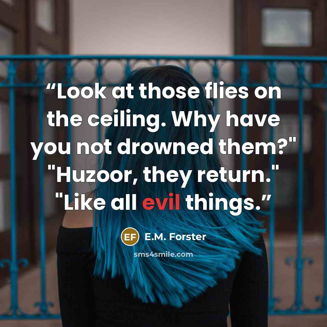 “Look at those flies on the ceiling. Why have you not drowned them?" "Huzoor, they return." "Like all evil things.” quote by E.M. Forster