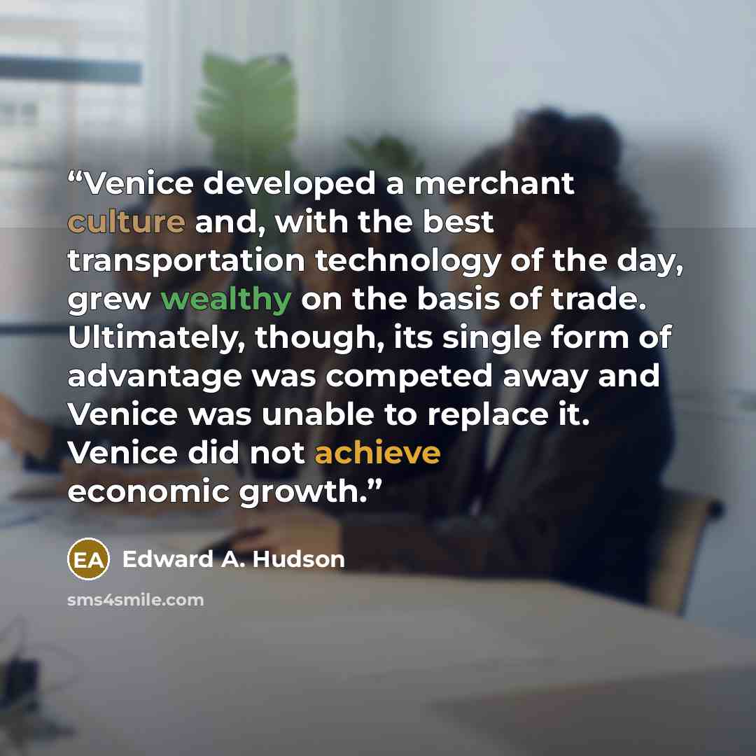 “Venice developed a merchant culture and, with the best transportation technology of the day, grew wealthy on the basis of trade. Ultimately, though, its single form of advantage was competed away and Venice was unable to replace it. Venice did not achieve economic growth.” quote by Edward A. Hudson