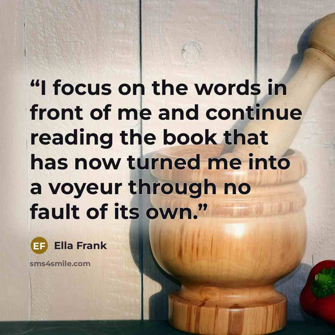 “I focus on the words in front of me and continue reading the book that has now turned me into a voyeur through no fault of its own.” quote by Ella Frank