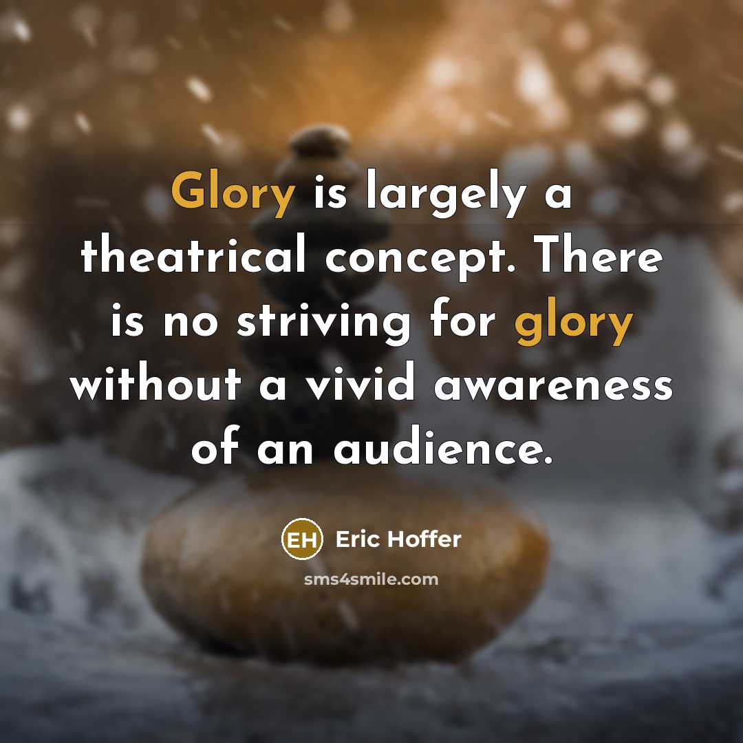 “Glory is largely a theatrical concept. There is no striving for glory without a vivid awareness of an audience.” quote by Eric Hoffer