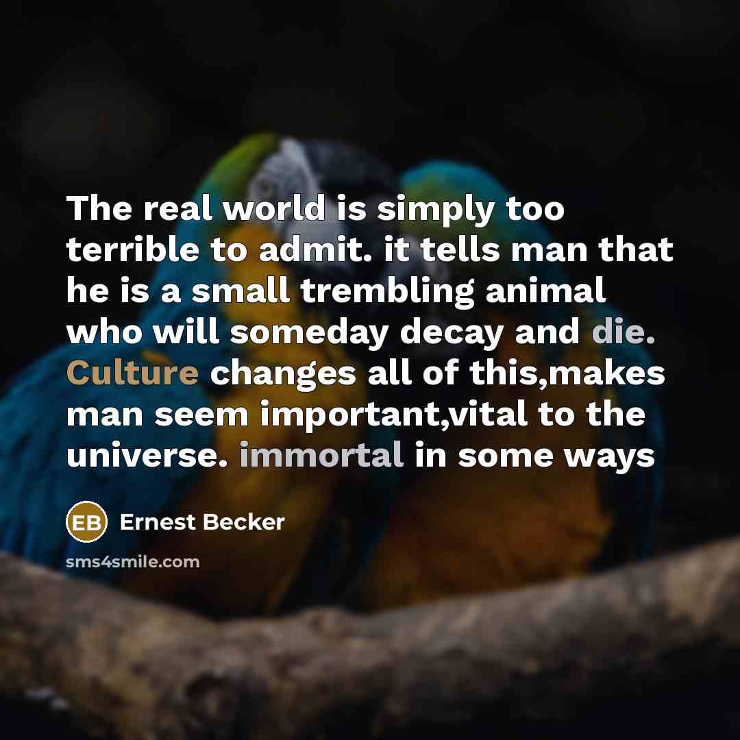 “The real world is simply too terrible to admit. it tells man that he is a small trembling animal who will someday decay and die. Culture changes all of this,makes man seem important,vital to the universe. immortal in some ways” quote by Ernest Becker