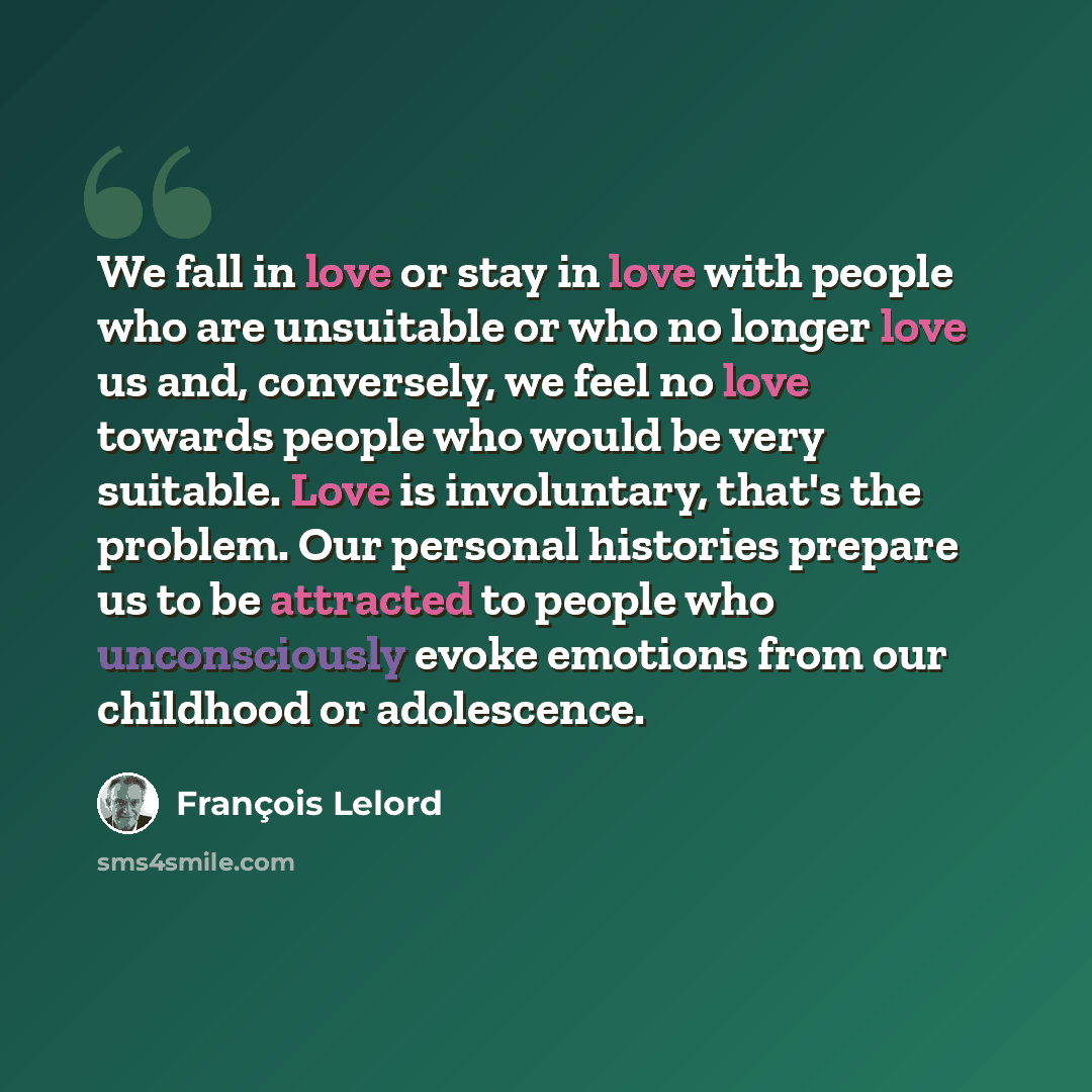 “We fall in love or stay in love with people who are unsuitable or who no longer love us and, conversely, we feel no love towards people who would be very suitable. Love is involuntary, that's the problem. Our personal histories prepare us to be attracted to people who unconsciously evoke emotions…” quote by François Lelord