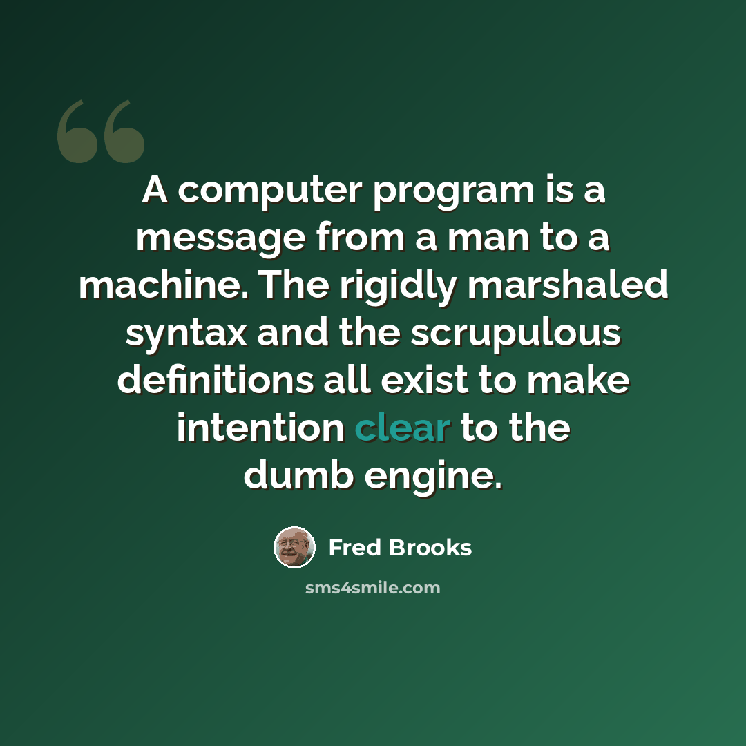 “A computer program is a message from a man to a machine. The rigidly marshaled syntax and the scrupulous definitions all exist to make intention clear to the dumb engine.” quote by Fred Brooks