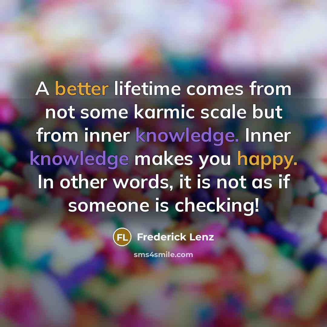 “A better lifetime comes from not some karmic scale but from inner knowledge. Inner knowledge makes you happy. In other words, it is not as if someone is checking!” quote by Frederick Lenz