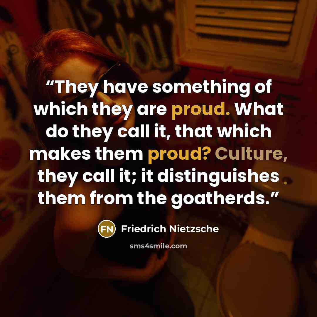 “They have something of which they are proud. What do they call it, that which makes them proud? Culture, they call it; it distinguishes them from the goatherds.” quote by Friedrich Nietzsche