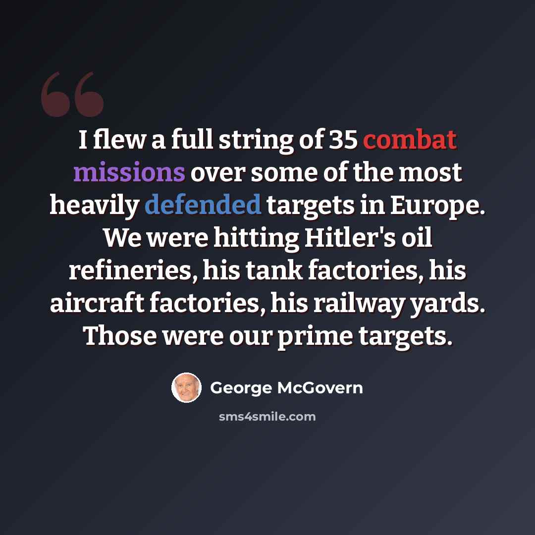 “I flew a full string of 35 combat missions over some of the most heavily defended targets in Europe. We were hitting Hitler's oil refineries, his tank factories, his aircraft factories, his railway yards. Those were our prime targets.” quote by George McGovern