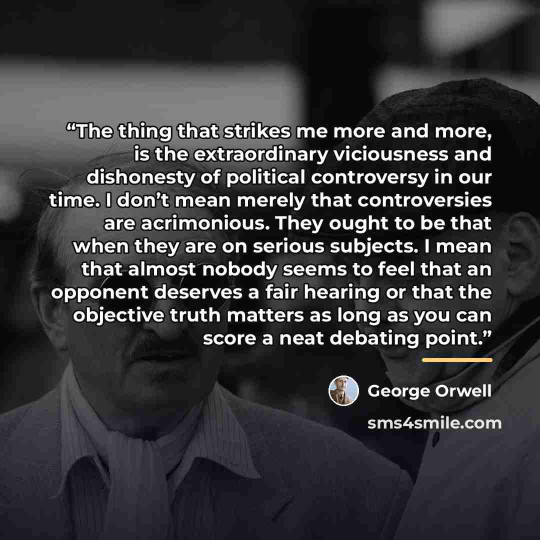 “The thing that strikes me more and more, is the extraordinary viciousness and dishonesty of political controversy in our time. I don’t mean merely that controversies are acrimonious. They ought to be that when they are on serious subjects. I mean that almost nobody seems to feel that an opponent…” quote by George Orwell