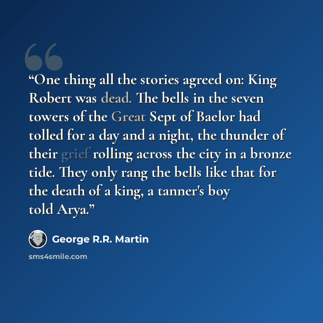 “One thing all the stories agreed on: King Robert was dead. The bells in the seven towers of the Great Sept of Baelor had tolled for a day and a night, the thunder of their grief rolling across the city in a bronze tide. They only rang the bells like that for the death of a king, a tanner's boy…” quote by George R.R. Martin