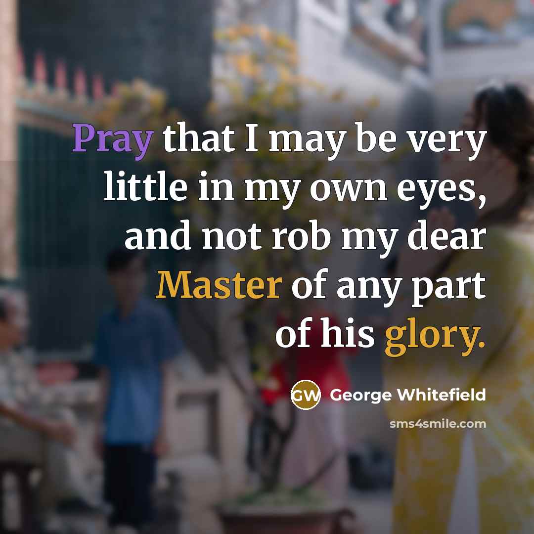 “Pray that I may be very little in my own eyes, and not rob my dear Master of any part of his glory.” quote by George Whitefield