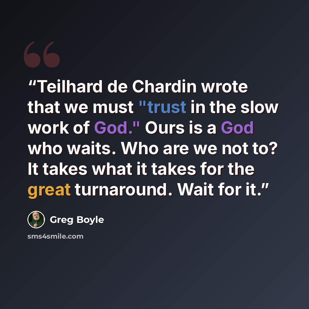 “Teilhard de Chardin wrote that we must "trust in the slow work of God." Ours is a God who waits. Who are we not to? It takes what it takes for the great turnaround. Wait for it.” quote by Greg Boyle