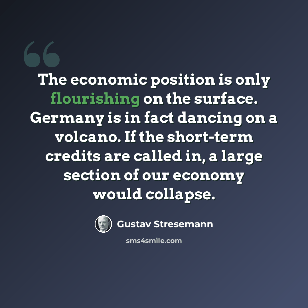“The economic position is only flourishing on the surface. Germany is in fact dancing on a volcano. If the short-term credits are called in, a large section of our economy would collapse.” quote by Gustav Stresemann