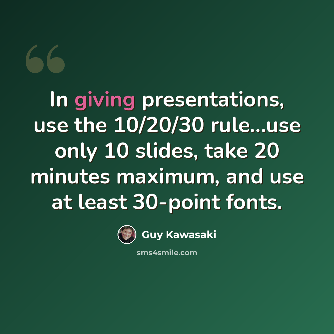 “In giving presentations, use the 10/20/30 rule…use only 10 slides, take 20 minutes maximum, and use at least 30-point fonts.” quote by Guy Kawasaki