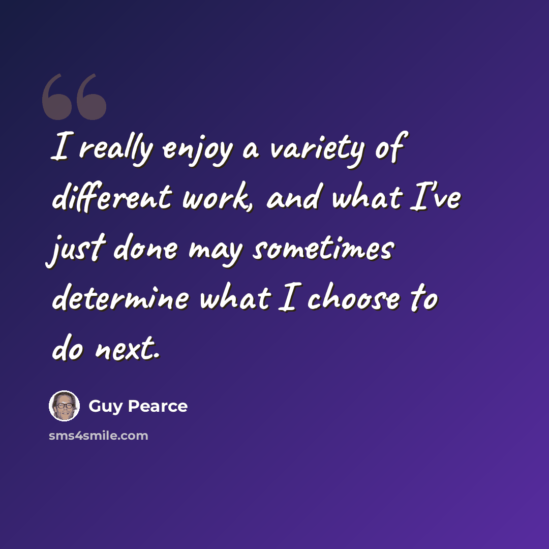 “I really enjoy a variety of different work, and what I've just done may sometimes determine what I choose to do next.” quote by Guy Pearce
