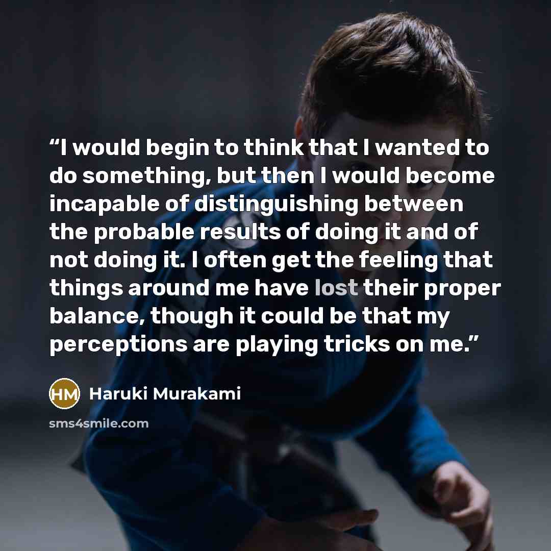 “I would begin to think that I wanted to do something, but then I would become incapable of distinguishing between the probable results of doing it and of not doing it. I often get the feeling that things around me have lost their proper balance, though it could be that my perceptions are playing…” quote by Haruki Murakami