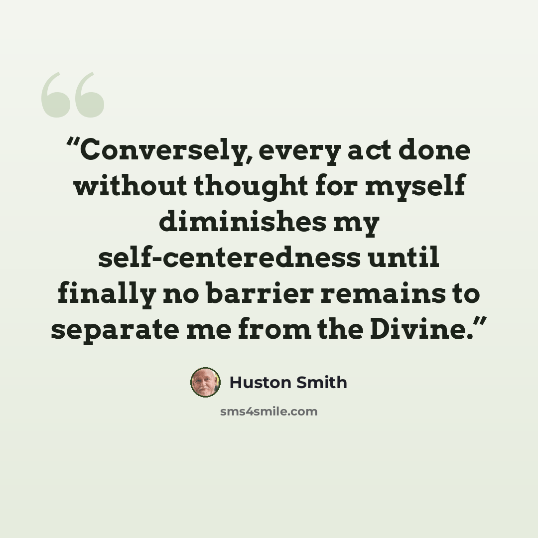 “Conversely, every act done without thought for myself diminishes my self-centeredness until finally no barrier remains to separate me from the Divine.” quote by Huston Smith