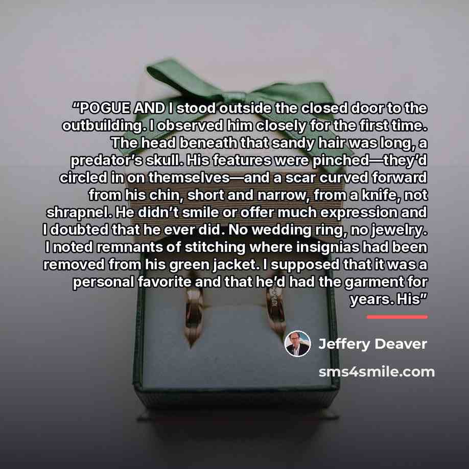 “POGUE AND I stood outside the closed door to the outbuilding. I observed him closely for the first time. The head beneath that sandy hair was long, a predator’s skull. His features were pinched—they’d circled in on themselves—and a scar curved forward from his chin, short and narrow, from a knife…” quote by Jeffery Deaver
