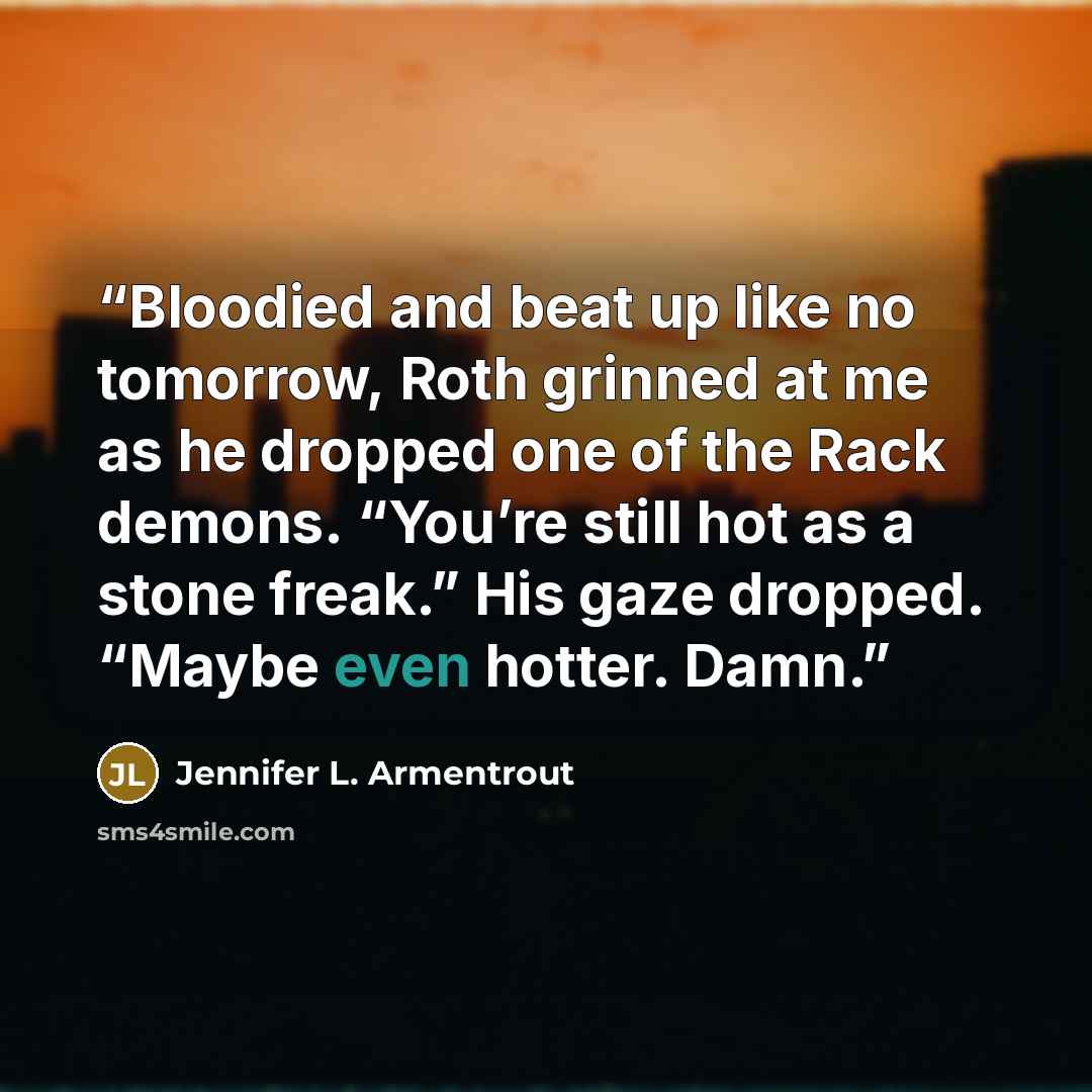 “Bloodied and beat up like no tomorrow, Roth grinned at me as he dropped one of the Rack demons. “You’re still hot as a stone freak.” His gaze dropped. “Maybe even hotter. Damn.” quote by Jennifer L. Armentrout