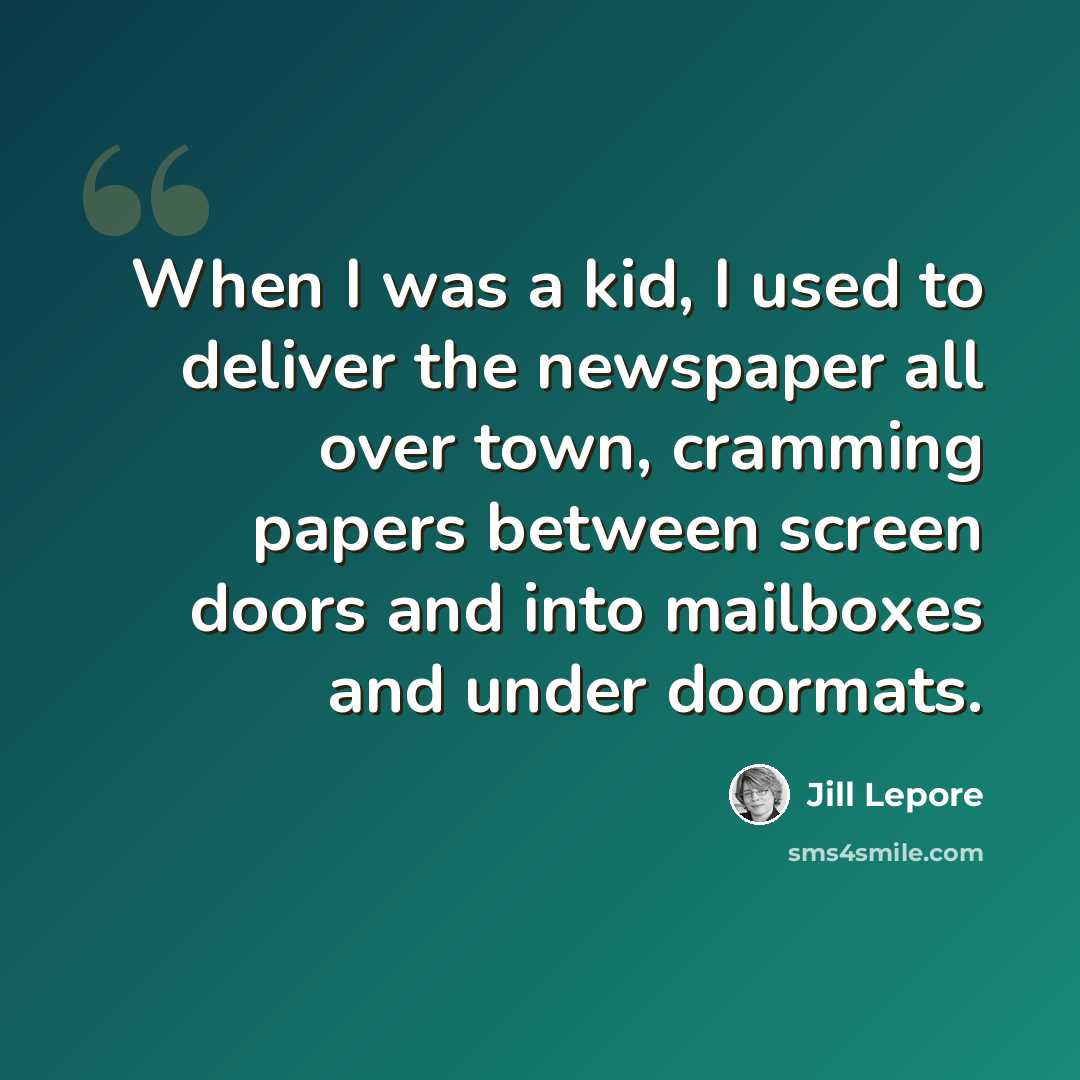 “When I was a kid, I used to deliver the newspaper all over town, cramming papers between screen doors and into mailboxes and under doormats.” quote by Jill Lepore