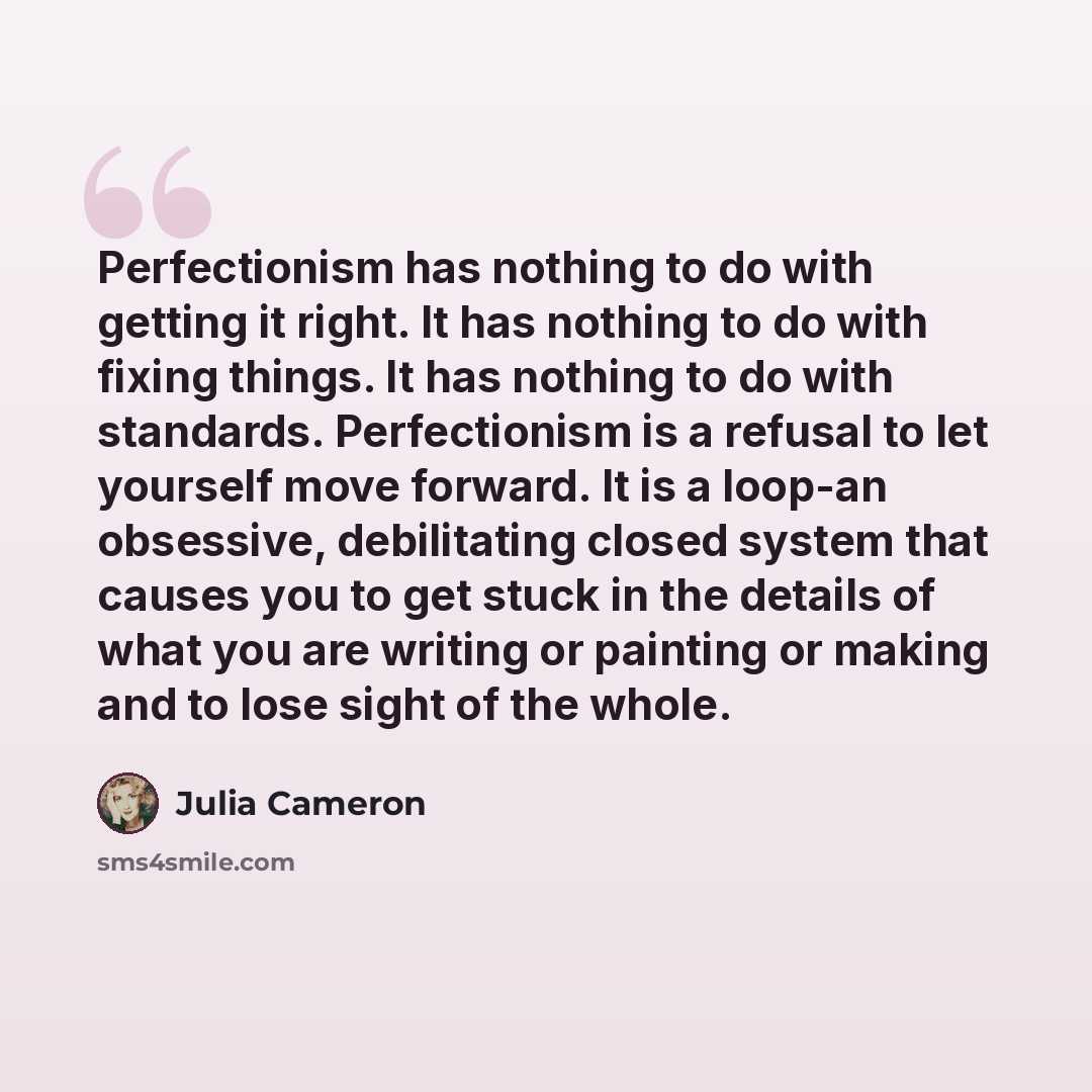 “Perfectionism has nothing to do with getting it right. It has nothing to do with fixing things. It has nothing to do with standards. Perfectionism is a refusal to let yourself move forward. It is a loop-an obsessive, debilitating closed system that causes you to get stuck in the details of what…” quote by Julia Cameron