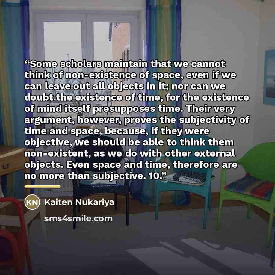 “Some scholars maintain that we cannot think of non-existence of space, even if we can leave out all objects in it; nor can we doubt the existence of time, for the existence of mind itself presupposes time. Their very argument, however, proves the subjectivity of time and space, because, if they…” quote by Kaiten Nukariya