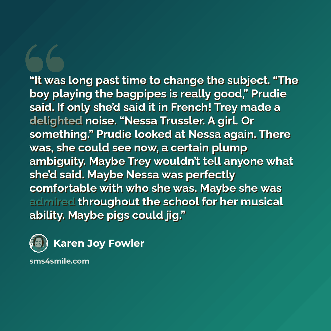 “It was long past time to change the subject. “The boy playing the bagpipes is really good,” Prudie said. If only she’d said it in French! Trey made a delighted noise. “Nessa Trussler. A girl. Or something.” Prudie looked at Nessa again. There was, she could see now, a certain plump ambiguity…” quote by Karen Joy Fowler