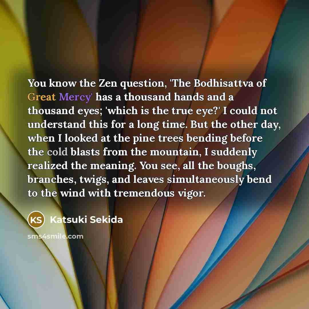“You know the Zen question, 'The Bodhisattva of Great Mercy' has a thousand hands and a thousand eyes; 'which is the true eye?' I could not understand this for a long time. But the other day, when I looked at the pine trees bending before the cold blasts from the mountain, I suddenly realized the…” quote by Katsuki Sekida