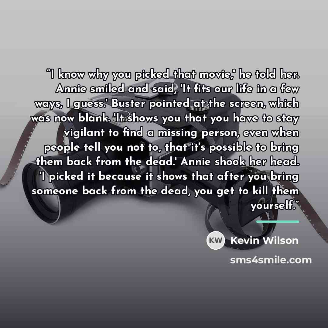 “I know why you picked that movie,' he told her. Annie smiled and said, 'It fits our life in a few ways, I guess.' Buster pointed at the screen, which was now blank. 'It shows you that you have to stay vigilant to find a missing person, even when people tell you not to, that it's possible to bring…” quote by Kevin Wilson