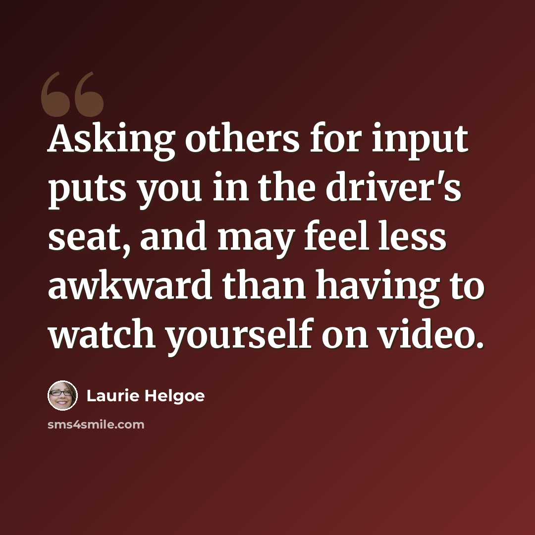 “Asking others for input puts you in the driver's seat, and may feel less awkward than having to watch yourself on video.” quote by Laurie Helgoe