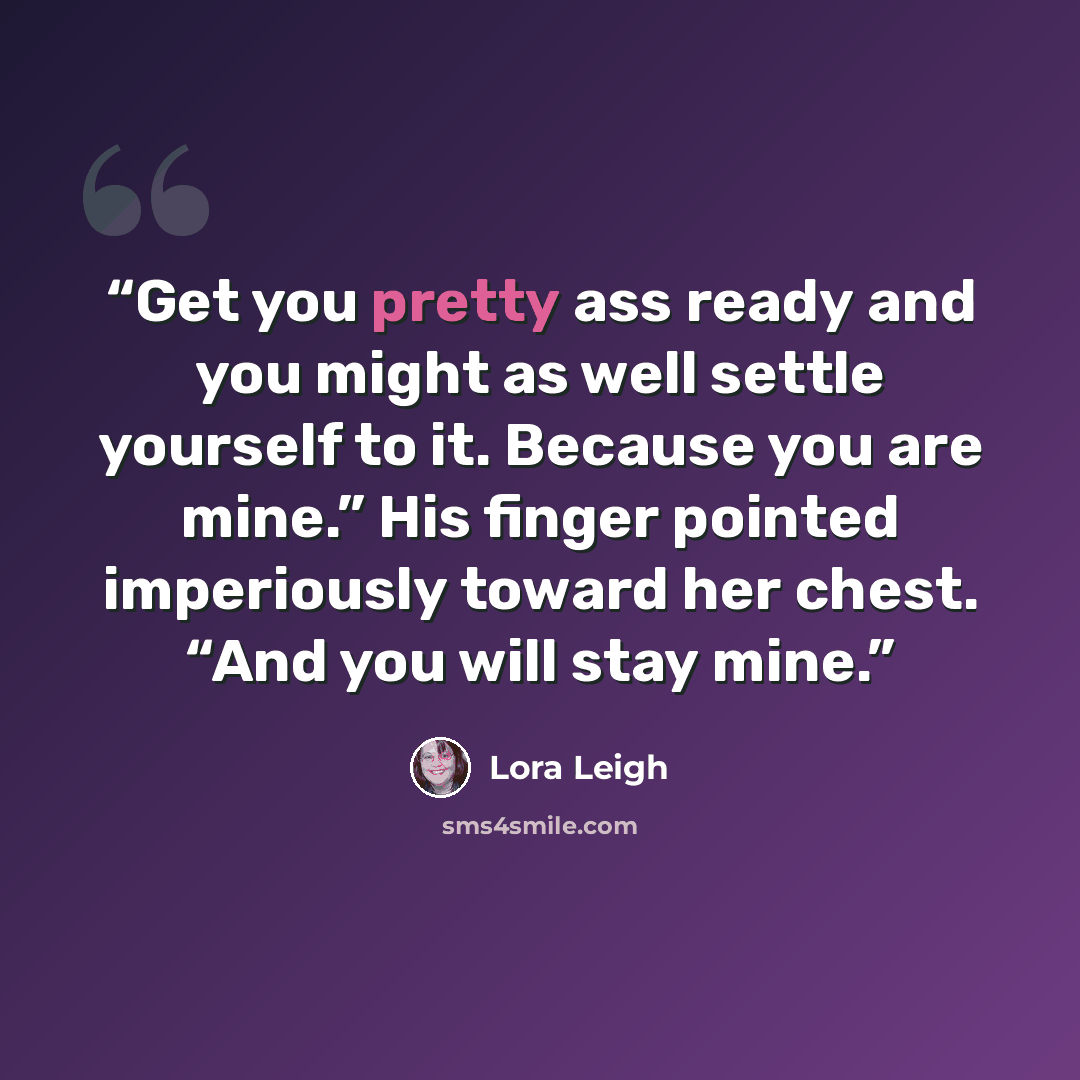 “Get you pretty ass ready and you might as well settle yourself to it. Because you are mine.” His finger pointed imperiously toward her chest. “And you will stay mine.” quote by Lora Leigh