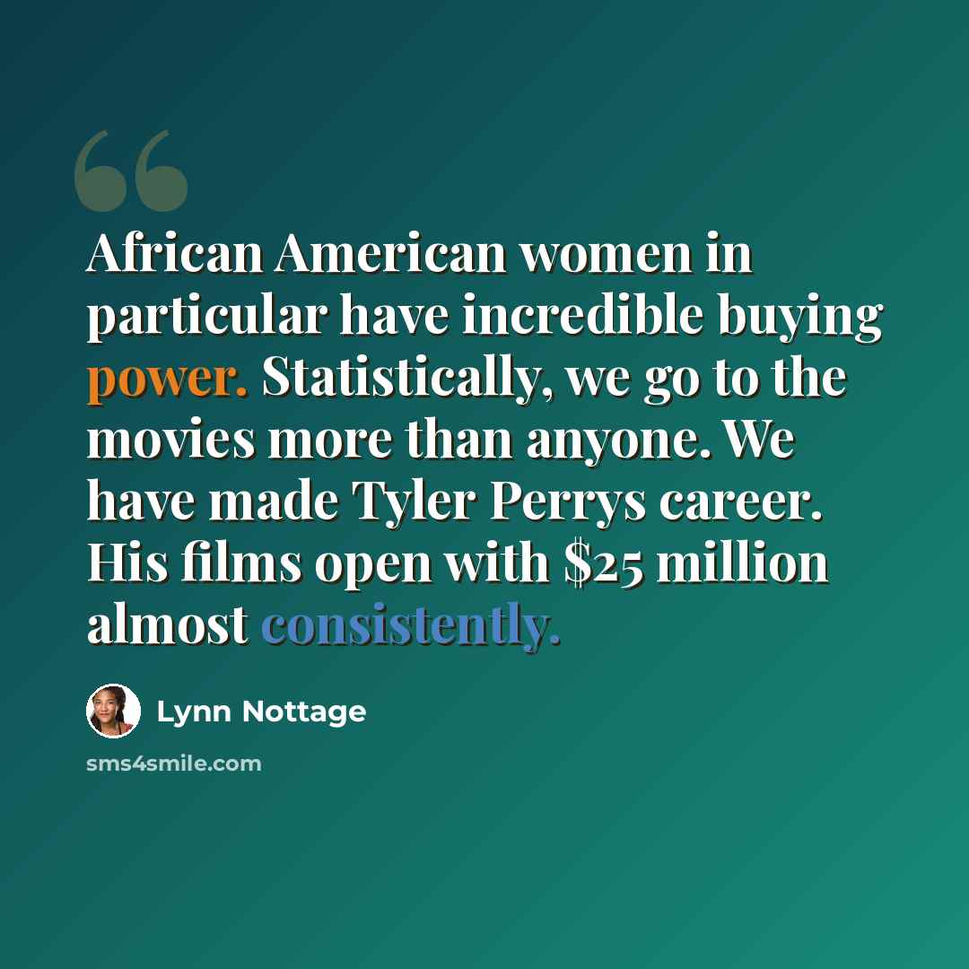 “African American women in particular have incredible buying power. Statistically, we go to the movies more than anyone. We have made Tyler Perrys career. His films open with $25 million almost consistently.” quote by Lynn Nottage