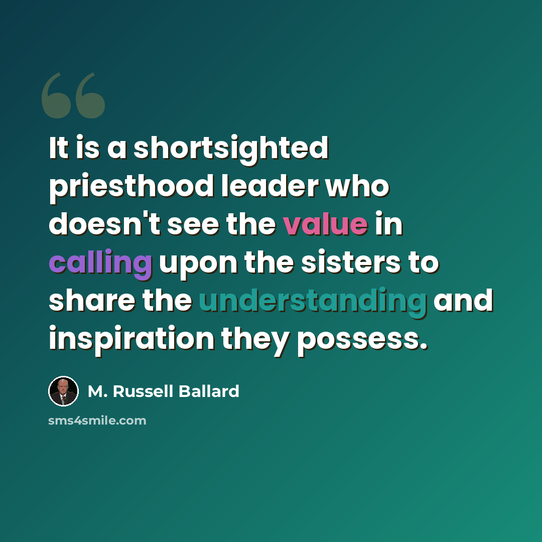 “It is a shortsighted priesthood leader who doesn't see the value in calling upon the sisters to share the understanding and inspiration they possess.” quote by M. Russell Ballard