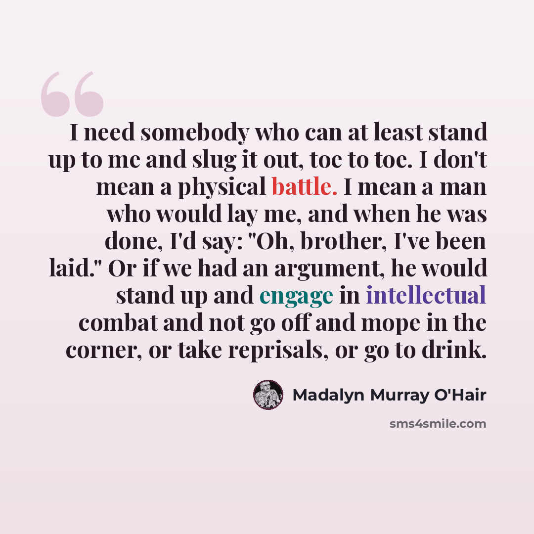 “I need somebody who can at least stand up to me and slug it out, toe to toe. I don't mean a physical battle. I mean a man who would lay me, and when he was done, I'd say: "Oh, brother, I've been laid." Or if we had an argument, he would stand up and engage in intellectual combat and not go off and…” quote by Madalyn Murray O'Hair