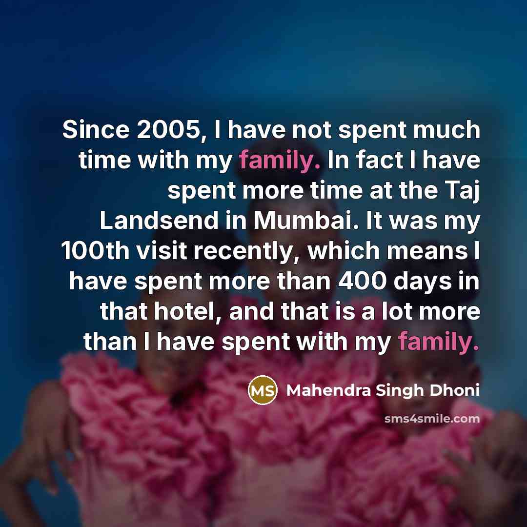 “Since 2005, I have not spent much time with my family. In fact I have spent more time at the Taj Landsend in Mumbai. It was my 100th visit recently, which means I have spent more than 400 days in that hotel, and that is a lot more than I have spent with my family.” quote by Mahendra Singh Dhoni