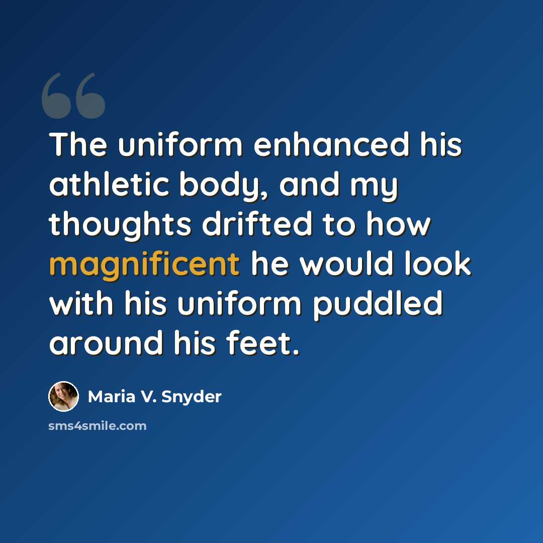 “The uniform enhanced his athletic body, and my thoughts drifted to how magnificent he would look with his uniform puddled around his feet.” quote by Maria V. Snyder