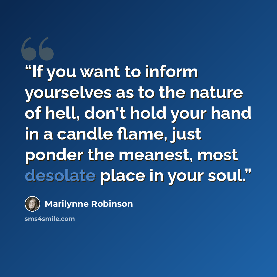 “If you want to inform yourselves as to the nature of hell, don't hold your hand in a candle flame, just ponder the meanest, most desolate place in your soul.” quote by Marilynne Robinson