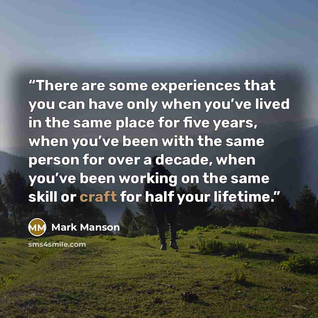 “There are some experiences that you can have only when you’ve lived in the same place for five years, when you’ve been with the same person for over a decade, when you’ve been working on the same skill or craft for half your lifetime.” quote by Mark Manson