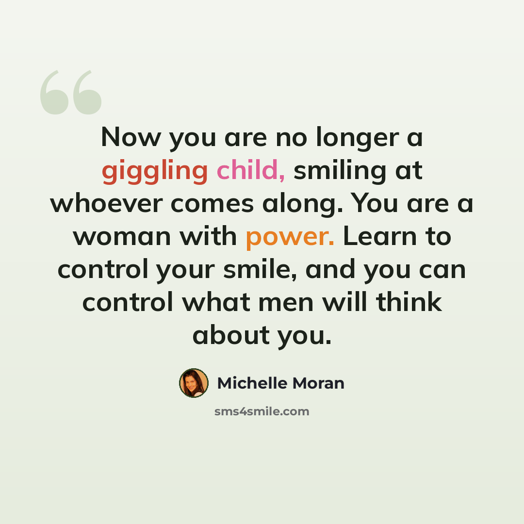 “Now you are no longer a giggling child, smiling at whoever comes along. You are a woman with power. Learn to control your smile, and you can control what men will think about you.” quote by Michelle Moran