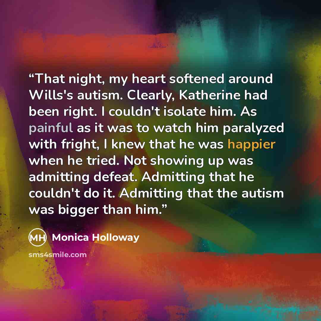 “That night, my heart softened around Wills's autism. Clearly, Katherine had been right. I couldn't isolate him. As painful as it was to watch him paralyzed with fright, I knew that he was happier when he tried. Not showing up was admitting defeat. Admitting that he couldn't do it. Admitting that…” quote by Monica Holloway